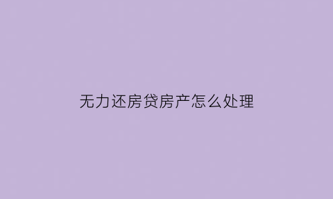无力还房贷房产怎么处理(无力还房贷房产怎么处理好)