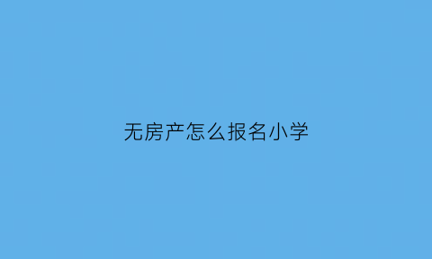 无房产怎么报名小学(无房产怎么报名上学)