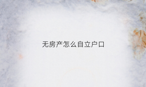 无房产怎么自立户口(自己没有房产怎么才能立户)