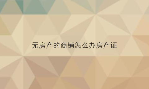 无房产的商铺怎么办房产证(没有产证的商铺)
