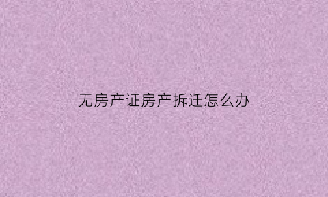 无房产证房产拆迁怎么办(无房产证房产拆迁怎么办手续)