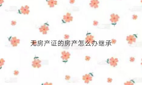 无房产证的房产怎么办继承(无房产证如何继承)
