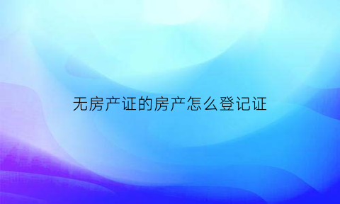 无房产证的房产怎么登记证(无房产证房子怎么办房产证)