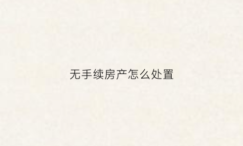 无手续房产怎么处置(没有手续的房子受法律保护吗)