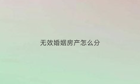 无效婚姻房产怎么分(无效婚姻有共同财产吗)