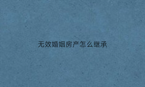 无效婚姻房产怎么继承(无效婚姻财产怎么分)
