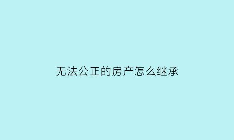 无法公正的房产怎么继承(不能公正的房子还有其他办法能起到法律效益的)