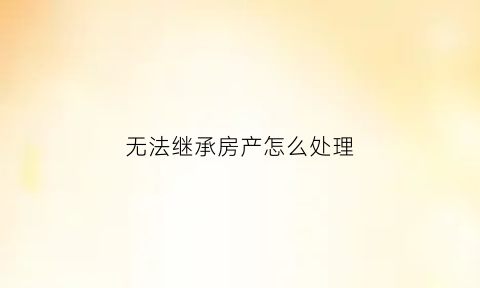 无法继承房产怎么处理(无法定继承人的遗产怎么办)