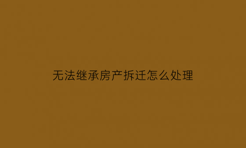 无法继承房产拆迁怎么处理(未继承房产拆迁)