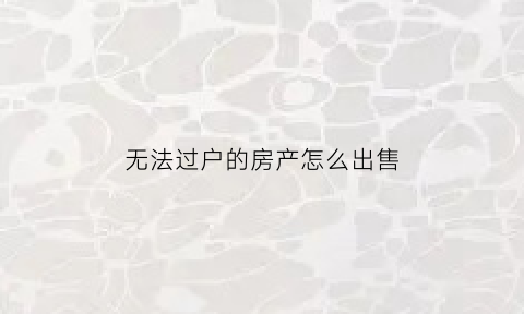 无法过户的房产怎么出售(无法过户的房产怎么出售呢)