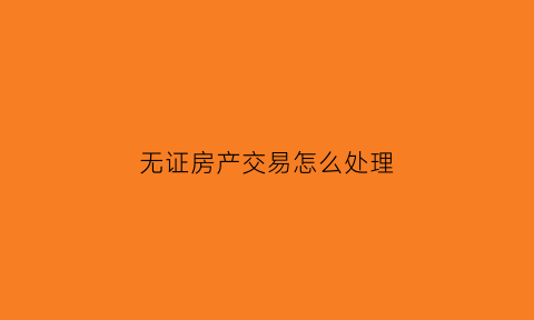 无证房产交易怎么处理(无证的房产怎么做手续)