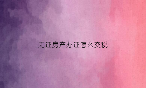 无证房产办证怎么交税(无证房产如何交易)