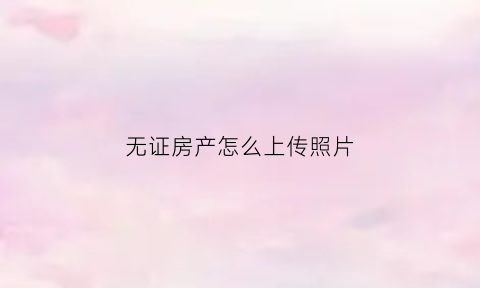 无证房产怎么上传照片(无证房产怎么证明房产归属)