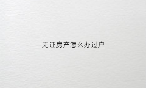 无证房产怎么办过户(无证房产怎么办过户手续)
