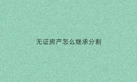 无证房产怎么继承分割(无证房产法院怎样处置)