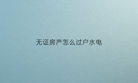 无证房产怎么过户水电(无证的房子可以过户吗)