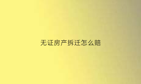 无证房产拆迁怎么赔(无证房产拆迁怎么赔偿的)
