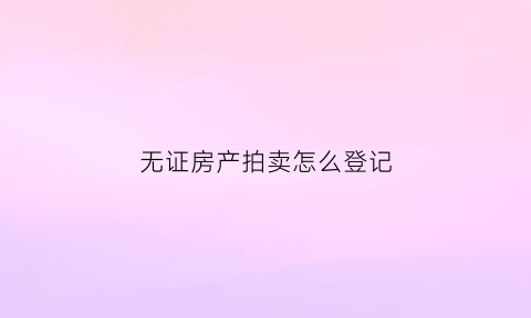 无证房产拍卖怎么登记(无证房产拍卖有效吗)