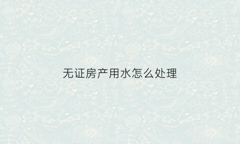 无证房产用水怎么处理(无证房产能办理水电开户吗)