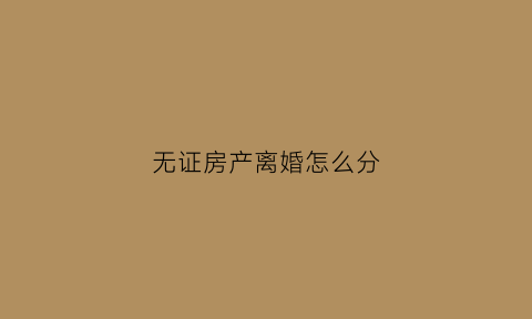 无证房产离婚怎么分(无证房产离婚怎么分割财产)