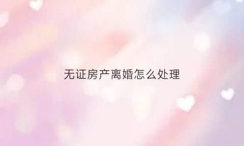 无证房产离婚怎么处理(无证房产如何分割)