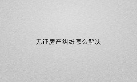 无证房产纠纷怎么解决(无证房产如何处置)