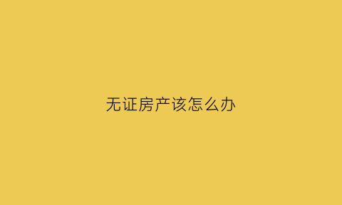 无证房产该怎么办(无证房屋如何办理产权登记)