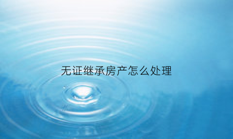 无证继承房产怎么处理(无证继承房产怎么处理好)
