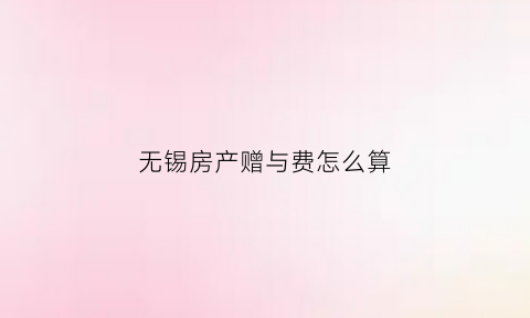 无锡房产赠与费怎么算(无锡赠与房税费政策)