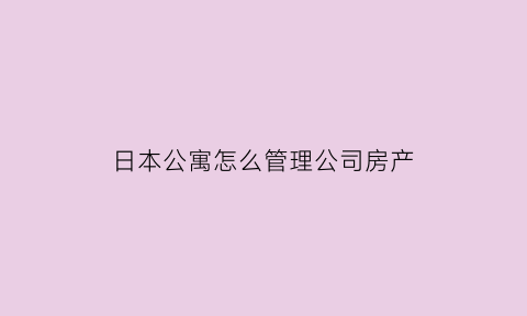 日本公寓怎么管理公司房产(日本公寓怎么管理公司房产的)