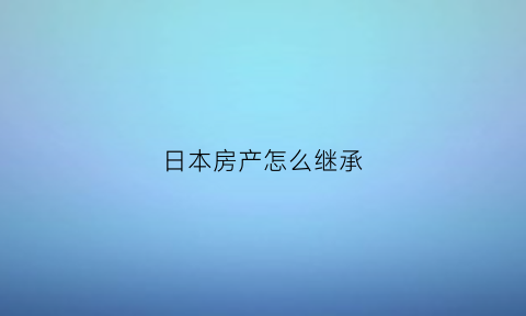 日本房产怎么继承(日本继承房子要交遗产税吗)