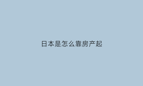 日本是怎么靠房产起(日本是怎么主动刺破房产泡沫)