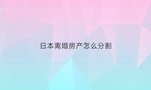 日本离婚房产怎么分割(日本离婚房产怎么分割出去)