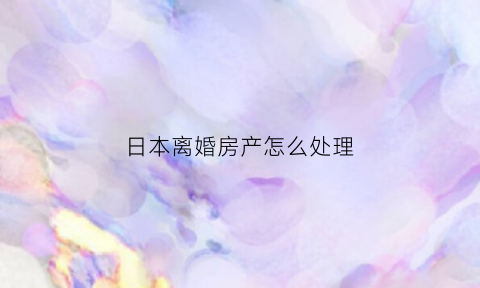 日本离婚房产怎么处理(在日本离婚财产如何分割)