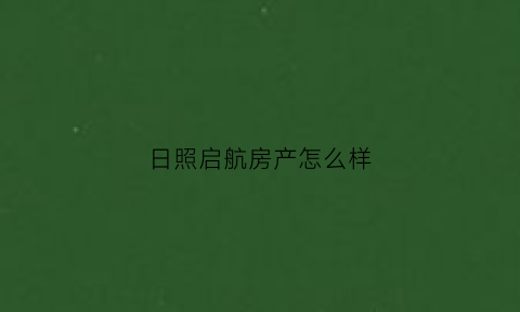 日照启航房产怎么样(日照启航房产中介所怎么样)