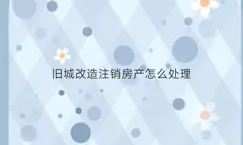 旧城改造注销房产怎么处理(旧城改造的房子能卖吗)