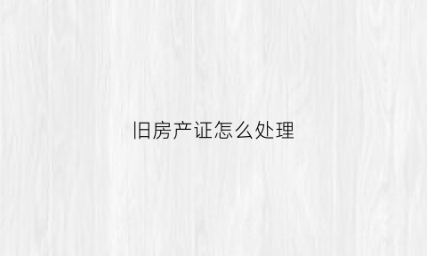 旧房产证怎么处理(旧房产证怎么处理最合理)