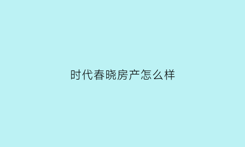 时代春晓房产怎么样(时代春晓房产怎么样值得买吗)