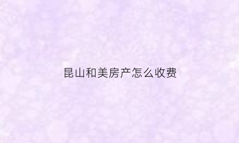 昆山和美房产怎么收费(昆山和美房产经纪有限公司)