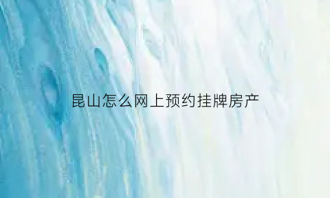 昆山怎么网上预约挂牌房产(昆山房地产交易中心预约)
