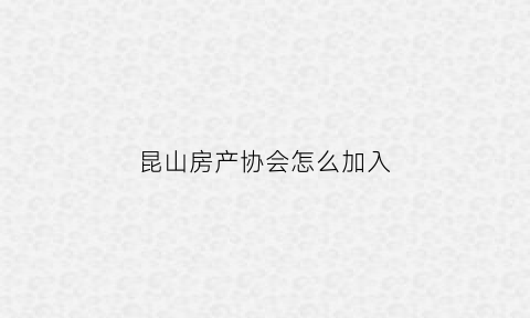 昆山房产协会怎么加入(昆山房产协会会长是谁)