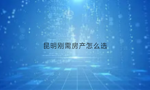 昆明刚需房产怎么选(昆明买房如何选择)