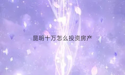 昆明十万怎么投资房产(投资昆明住房哪里合适)