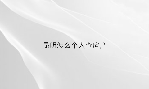 昆明怎么个人查房产(昆明查房产证信息怎么查)