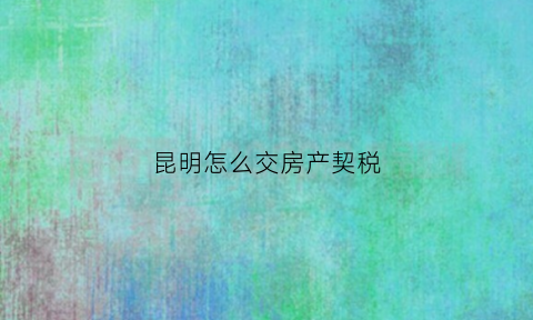 昆明怎么交房产契税(昆明交房产契税和维修基金在哪里交)