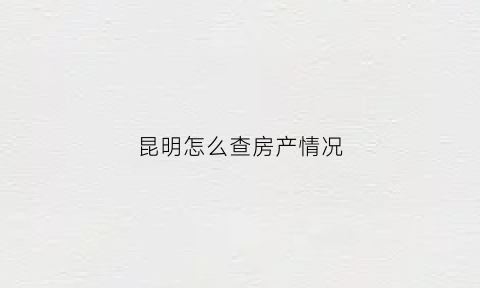 昆明怎么查房产情况(昆明房产查询系统)