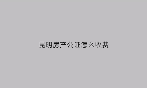 昆明房产公证怎么收费(昆明房子公证在哪里)