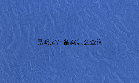 昆明房产备案怎么查询(昆明房价备案如何查询)
