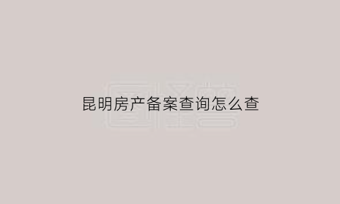 昆明房产备案查询怎么查(昆明市房产备案查询)