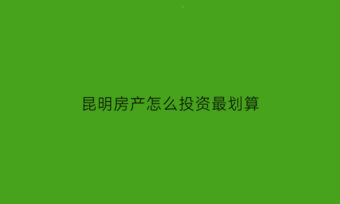 昆明房产怎么投资最划算(昆明房子投资前景如何)